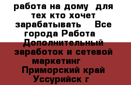 работа на дому  для тех кто хочет зарабатывать. - Все города Работа » Дополнительный заработок и сетевой маркетинг   . Приморский край,Уссурийск г.